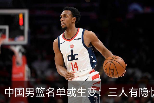 中国男篮名单或生变：三人有隐忧，强援有望归队